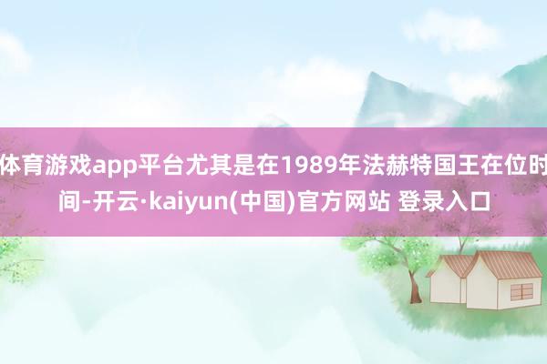 体育游戏app平台尤其是在1989年法赫特国王在位时间-开云·kaiyun(中国)官方网站 登录入口