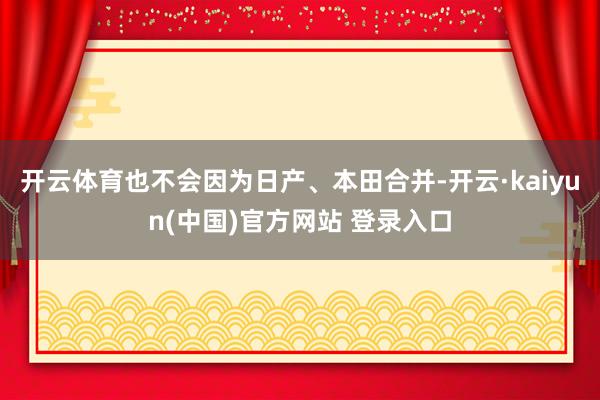 开云体育也不会因为日产、本田合并-开云·kaiyun(中国)官方网站 登录入口