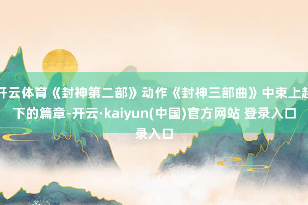开云体育《封神第二部》动作《封神三部曲》中束上起下的篇章-开云·kaiyun(中国)官方网站 登录入口