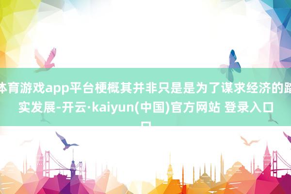 体育游戏app平台梗概其并非只是是为了谋求经济的踏实发展-开云·kaiyun(中国)官方网站 登录入口