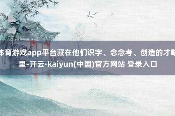 体育游戏app平台藏在他们识字、念念考、创造的才略里-开云·kaiyun(中国)官方网站 登录入口