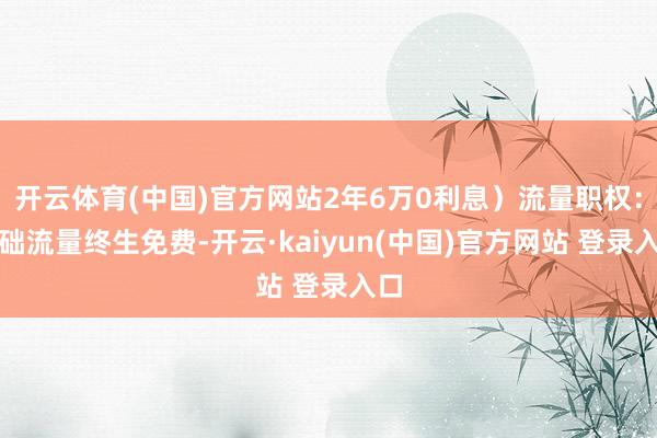 开云体育(中国)官方网站2年6万0利息）流量职权：基础流量终生免费-开云·kaiyun(中国)官方网站 登录入口