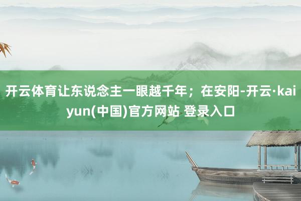 开云体育让东说念主一眼越千年；在安阳-开云·kaiyun(中国)官方网站 登录入口