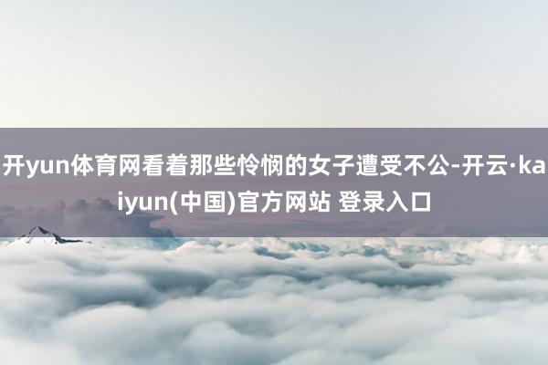 开yun体育网看着那些怜悯的女子遭受不公-开云·kaiyun(中国)官方网站 登录入口