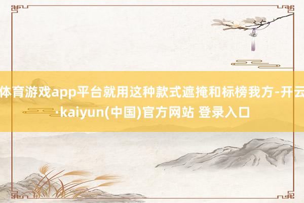 体育游戏app平台就用这种款式遮掩和标榜我方-开云·kaiyun(中国)官方网站 登录入口