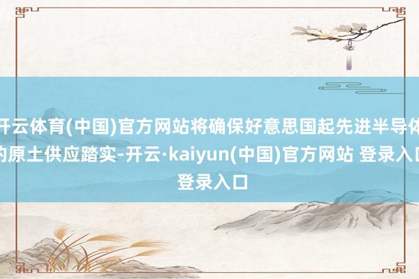 开云体育(中国)官方网站将确保好意思国起先进半导体的原土供应踏实-开云·kaiyun(中国)官方网站 登录入口