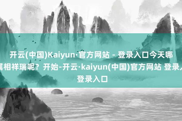 开云(中国)Kaiyun·官方网站 - 登录入口今天哪些属相祥瑞呢?开始-开云·kaiyun(中国)官方网站 登录入口