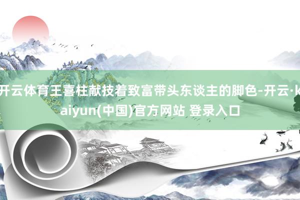 开云体育王喜柱献技着致富带头东谈主的脚色-开云·kaiyun(中国)官方网站 登录入口