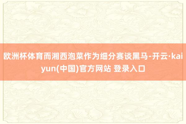 欧洲杯体育而湘西泡菜作为细分赛谈黑马-开云·kaiyun(中国)官方网站 登录入口