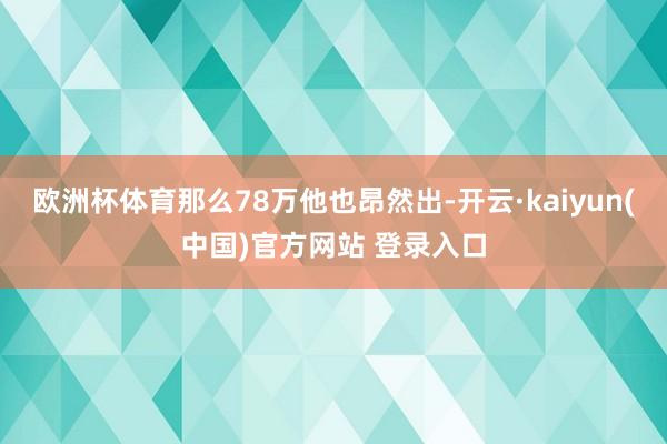 欧洲杯体育那么78万他也昂然出-开云·kaiyun(中国)官方网站 登录入口