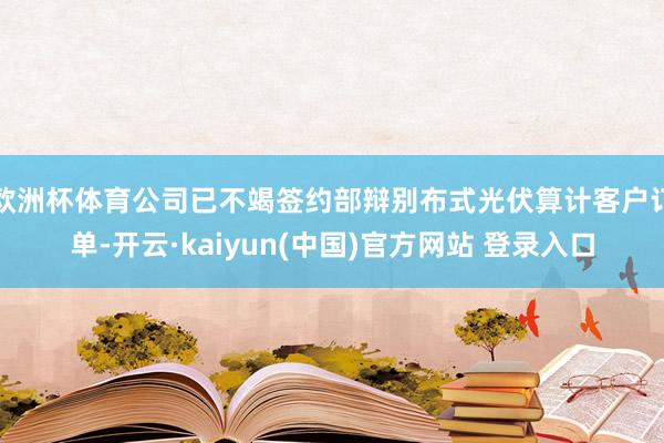 欧洲杯体育公司已不竭签约部辩别布式光伏算计客户订单-开云·kaiyun(中国)官方网站 登录入口