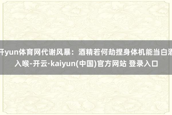 开yun体育网代谢风暴：酒精若何劫捏身体机能当白酒入喉-开云·kaiyun(中国)官方网站 登录入口