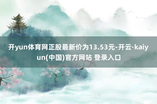 开yun体育网正股最新价为13.53元-开云·kaiyun(中国)官方网站 登录入口