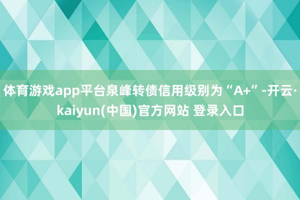 体育游戏app平台泉峰转债信用级别为“A+”-开云·kaiyun(中国)官方网站 登录入口