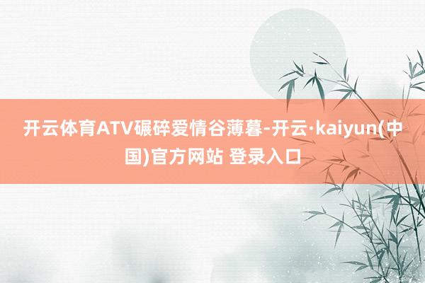 开云体育ATV碾碎爱情谷薄暮-开云·kaiyun(中国)官方网站 登录入口