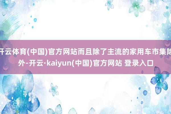 开云体育(中国)官方网站而且除了主流的家用车市集除外-开云·kaiyun(中国)官方网站 登录入口