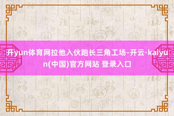 开yun体育网拉他入伙跑长三角工场-开云·kaiyun(中国)官方网站 登录入口