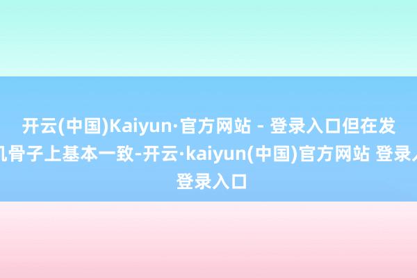 开云(中国)Kaiyun·官方网站 - 登录入口但在发动机骨子上基本一致-开云·kaiyun(中国)官方网站 登录入口