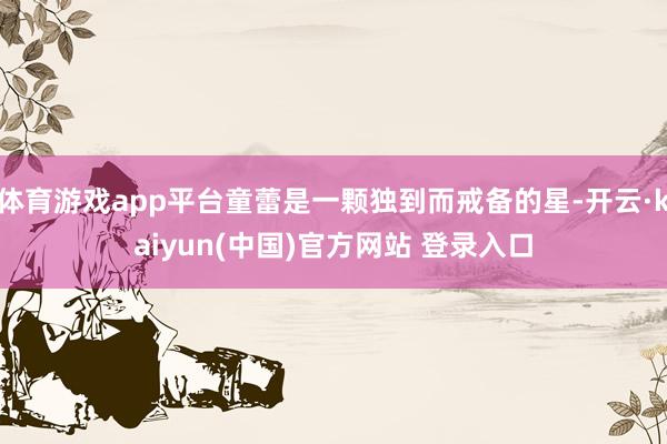 体育游戏app平台童蕾是一颗独到而戒备的星-开云·kaiyun(中国)官方网站 登录入口