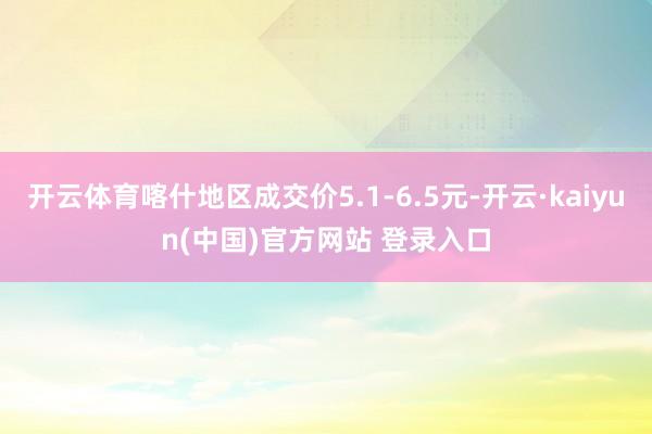 开云体育喀什地区成交价5.1-6.5元-开云·kaiyun(中国)官方网站 登录入口