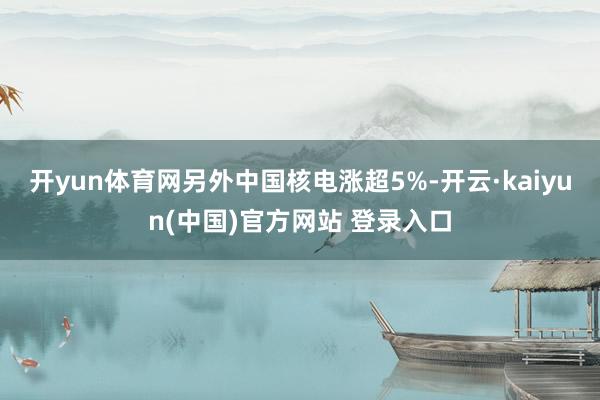 开yun体育网另外中国核电涨超5%-开云·kaiyun(中国)官方网站 登录入口