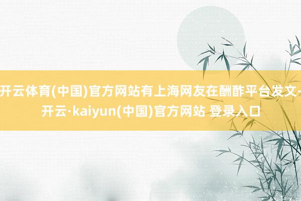 开云体育(中国)官方网站有上海网友在酬酢平台发文-开云·kaiyun(中国)官方网站 登录入口