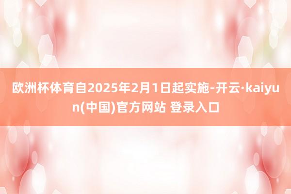 欧洲杯体育自2025年2月1日起实施-开云·kaiyun(中国)官方网站 登录入口