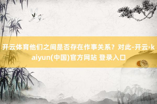 开云体育他们之间是否存在作事关系？　　对此-开云·kaiyun(中国)官方网站 登录入口