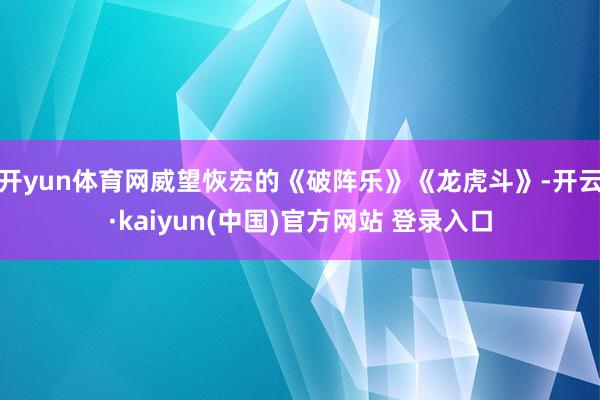 开yun体育网威望恢宏的《破阵乐》《龙虎斗》-开云·kaiyun(中国)官方网站 登录入口