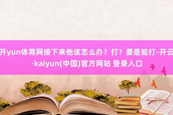 开yun体育网接下来他该怎么办？打？要是能打-开云·kaiyun(中国)官方网站 登录入口