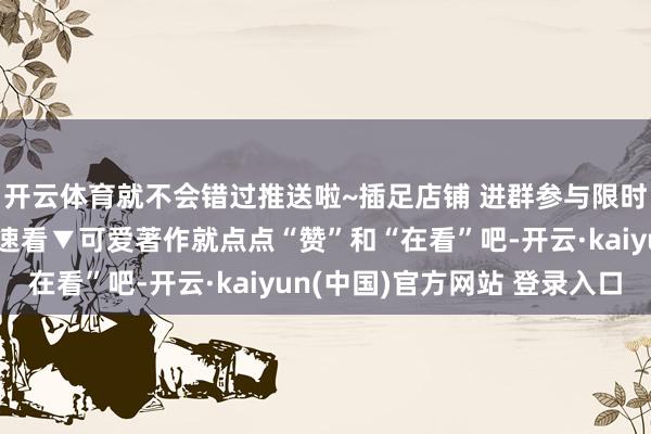 开云体育就不会错过推送啦~插足店铺 进群参与限时秒杀特惠往期著作火速看▼可爱著作就点点“赞”和“在看”吧-开云·kaiyun(中国)官方网站 登录入口