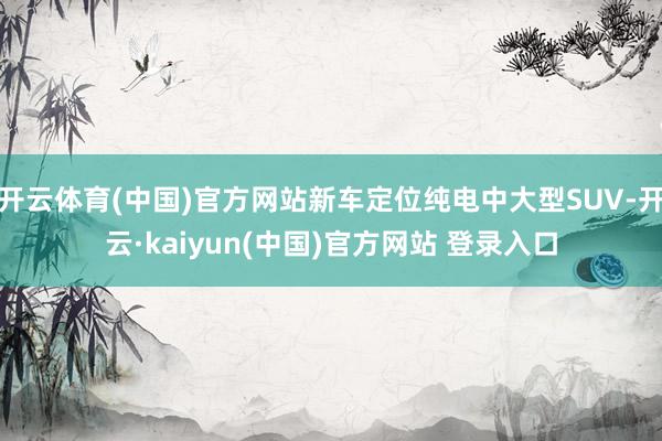 开云体育(中国)官方网站新车定位纯电中大型SUV-开云·kaiyun(中国)官方网站 登录入口