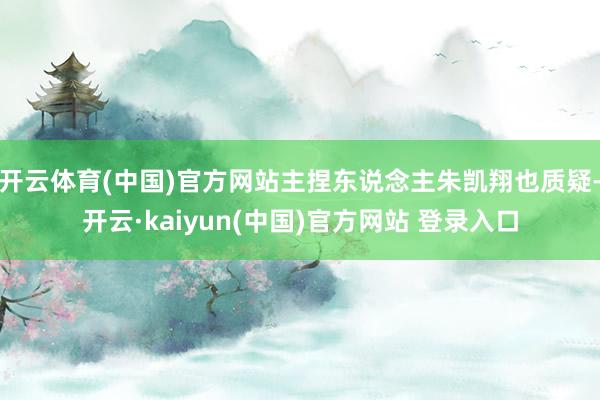 开云体育(中国)官方网站主捏东说念主朱凯翔也质疑-开云·kaiyun(中国)官方网站 登录入口