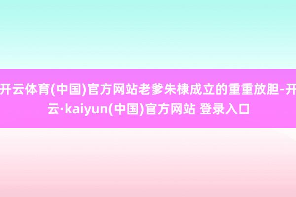 开云体育(中国)官方网站老爹朱棣成立的重重放胆-开云·kaiyun(中国)官方网站 登录入口