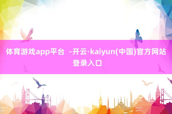 体育游戏app平台  -开云·kaiyun(中国)官方网站 登录入口