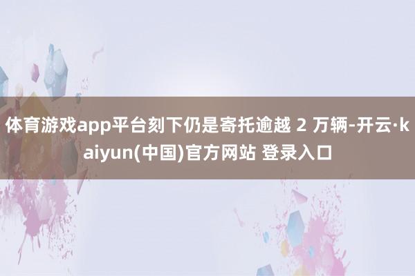 体育游戏app平台刻下仍是寄托逾越 2 万辆-开云·kaiyun(中国)官方网站 登录入口