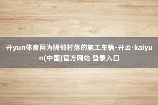 开yun体育网为隔邻村落的施工车辆-开云·kaiyun(中国)官方网站 登录入口