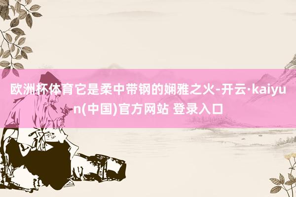 欧洲杯体育它是柔中带钢的娴雅之火-开云·kaiyun(中国)官方网站 登录入口