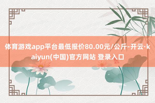 体育游戏app平台最低报价80.00元/公斤-开云·kaiyun(中国)官方网站 登录入口