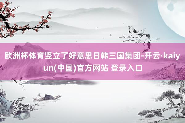 欧洲杯体育竖立了好意思日韩三国集团-开云·kaiyun(中国)官方网站 登录入口