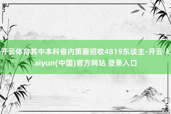 开云体育其中本科省内策画招收4819东谈主-开云·kaiyun(中国)官方网站 登录入口