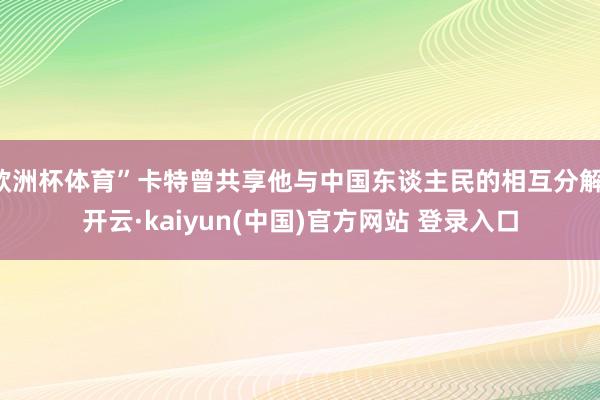 欧洲杯体育”卡特曾共享他与中国东谈主民的相互分解-开云·kaiyun(中国)官方网站 登录入口