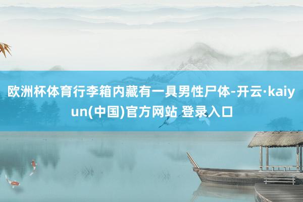 欧洲杯体育行李箱内藏有一具男性尸体-开云·kaiyun(中国)官方网站 登录入口