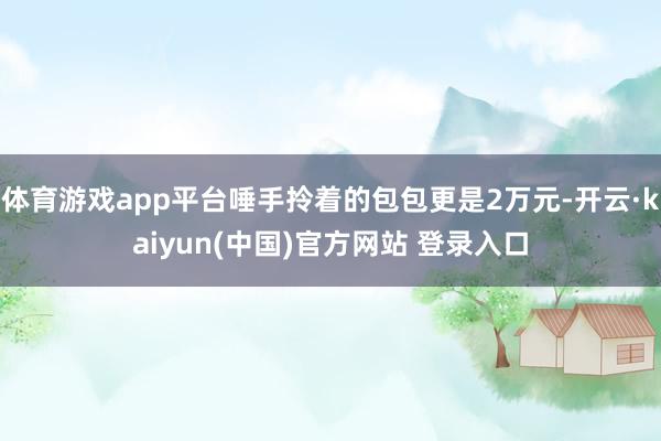 体育游戏app平台唾手拎着的包包更是2万元-开云·kaiyun(中国)官方网站 登录入口