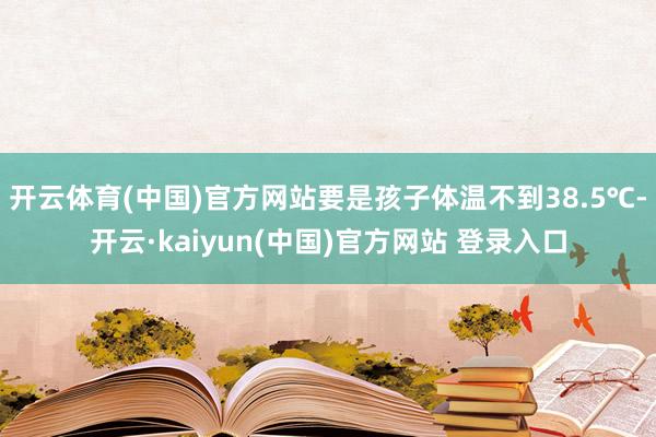 开云体育(中国)官方网站要是孩子体温不到38.5℃-开云·kaiyun(中国)官方网站 登录入口