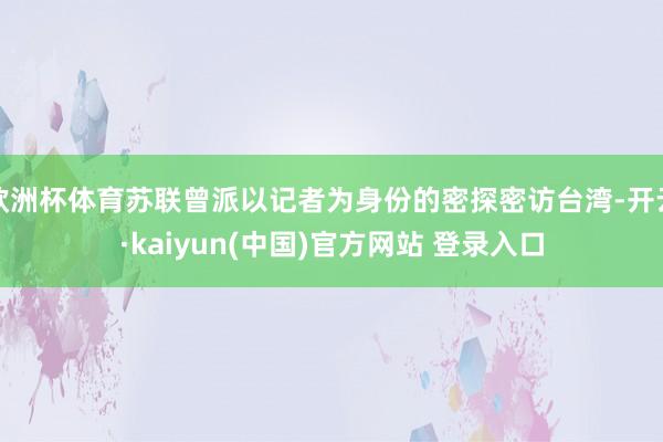 欧洲杯体育苏联曾派以记者为身份的密探密访台湾-开云·kaiyun(中国)官方网站 登录入口