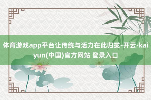 体育游戏app平台让传统与活力在此归拢-开云·kaiyun(中国)官方网站 登录入口