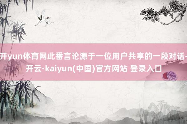 开yun体育网此番言论源于一位用户共享的一段对话-开云·kaiyun(中国)官方网站 登录入口