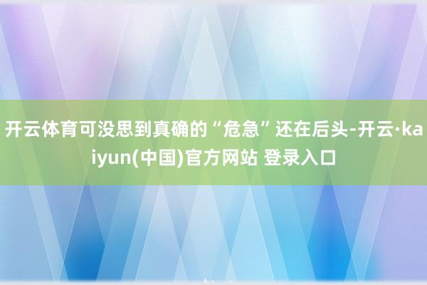 开云体育可没思到真确的“危急”还在后头-开云·kaiyun(中国)官方网站 登录入口