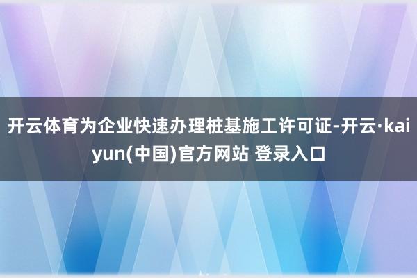 开云体育为企业快速办理桩基施工许可证-开云·kaiyun(中国)官方网站 登录入口